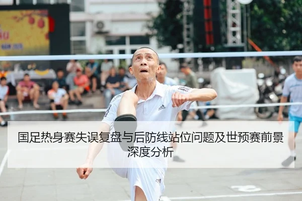 国足热身赛失误复盘与后防线站位问题及世预赛前景深度分析