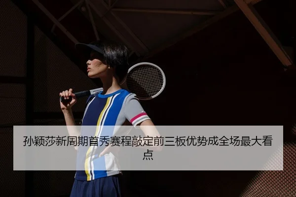 孙颖莎新周期首秀赛程敲定前三板优势成全场最大看点