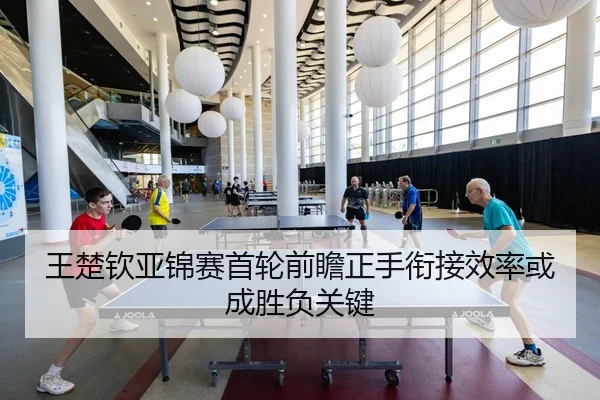 王楚钦亚锦赛首轮前瞻正手衔接效率或成胜负关键