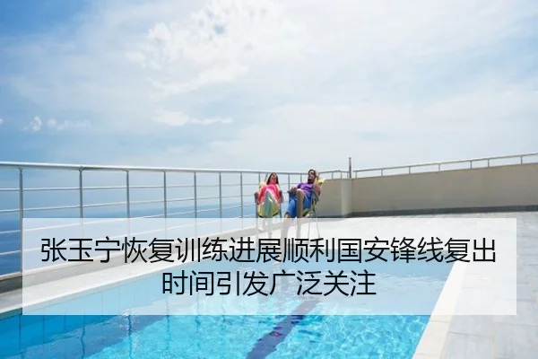 张玉宁恢复训练进展顺利国安锋线复出时间引发广泛关注